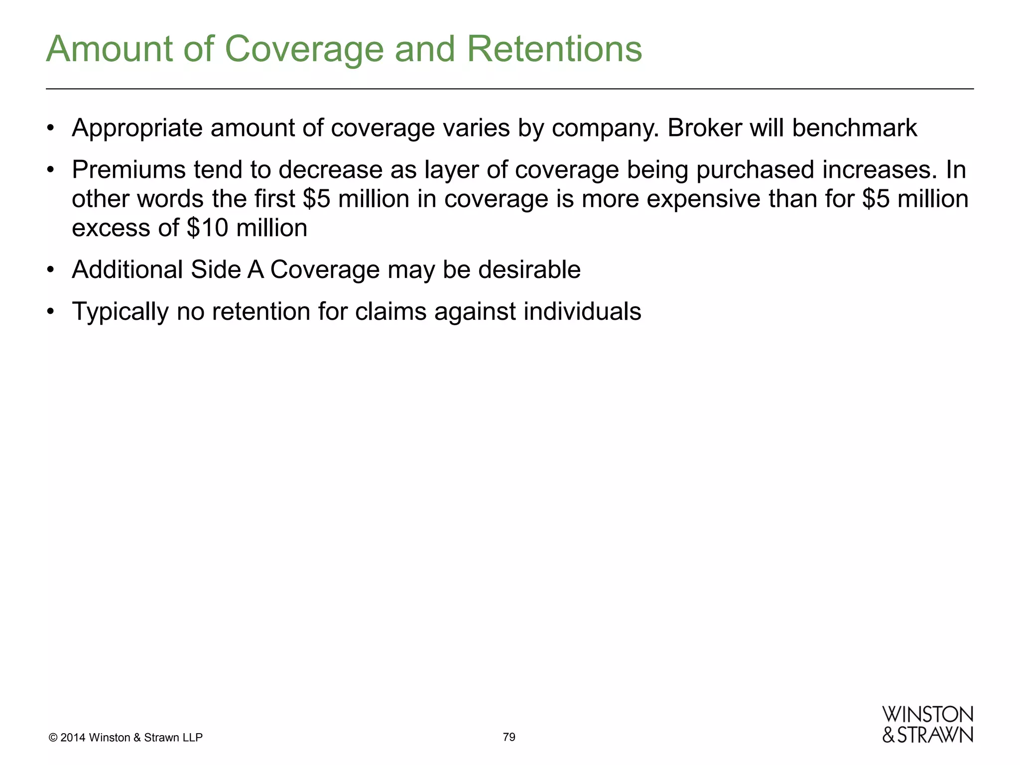Amount of Coverage and Retentions
• Appropriate amount of coverage varies by company. Broker will benchmark
• Premiums tend to decrease as layer of coverage being purchased increases. In
other words the first $5 million in coverage is more expensive than for $5 million
excess of $10 million
• Additional Side A Coverage may be desirable
• Typically no retention for claims against individuals

© 2014 Winston & Strawn LLP

79

 