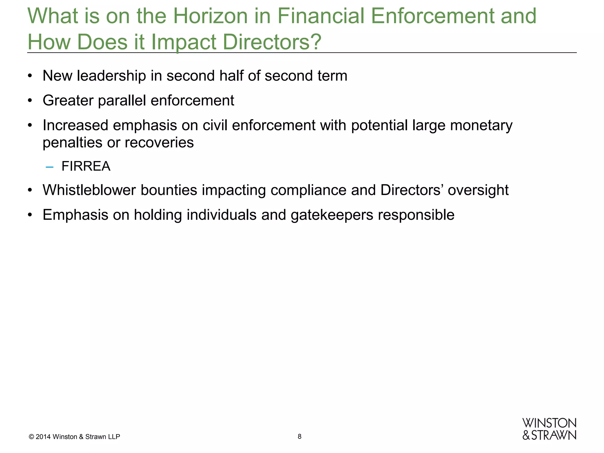 What is on the Horizon in Financial Enforcement and
How Does it Impact Directors?
• New leadership in second half of second term
• Greater parallel enforcement
• Increased emphasis on civil enforcement with potential large monetary
penalties or recoveries
– FIRREA

• Whistleblower bounties impacting compliance and Directors’ oversight
• Emphasis on holding individuals and gatekeepers responsible

© 2014 Winston & Strawn LLP

8

 