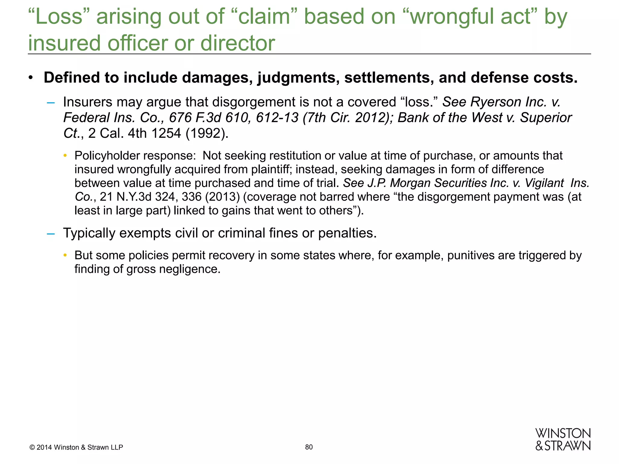 “Loss” arising out of “claim” based on “wrongful act” by
insured officer or director
• Defined to include damages, judgments, settlements, and defense costs.
– Insurers may argue that disgorgement is not a covered “loss.” See Ryerson Inc. v.
Federal Ins. Co., 676 F.3d 610, 612-13 (7th Cir. 2012); Bank of the West v. Superior
Ct., 2 Cal. 4th 1254 (1992).
• Policyholder response: Not seeking restitution or value at time of purchase, or amounts that
insured wrongfully acquired from plaintiff; instead, seeking damages in form of difference
between value at time purchased and time of trial. See J.P. Morgan Securities Inc. v. Vigilant Ins.
Co., 21 N.Y.3d 324, 336 (2013) (coverage not barred where “the disgorgement payment was (at
least in large part) linked to gains that went to others”).

– Typically exempts civil or criminal fines or penalties.
• But some policies permit recovery in some states where, for example, punitives are triggered by
finding of gross negligence.

© 2014 Winston & Strawn LLP

80

 