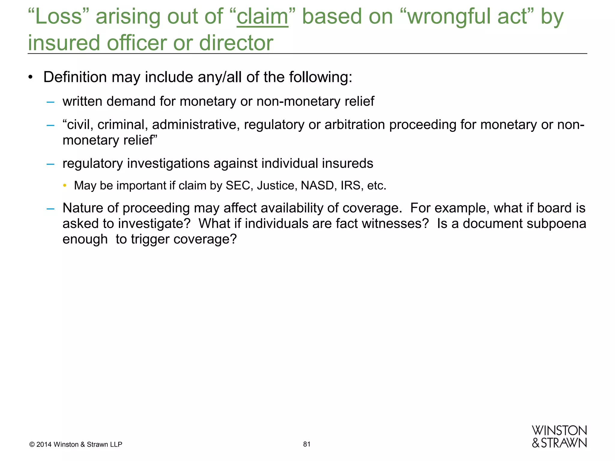 “Loss” arising out of “claim” based on “wrongful act” by
insured officer or director
• Definition may include any/all of the following:
– written demand for monetary or non-monetary relief
– “civil, criminal, administrative, regulatory or arbitration proceeding for monetary or nonmonetary relief”
– regulatory investigations against individual insureds
• May be important if claim by SEC, Justice, NASD, IRS, etc.

– Nature of proceeding may affect availability of coverage. For example, what if board is
asked to investigate? What if individuals are fact witnesses? Is a document subpoena
enough to trigger coverage?

© 2014 Winston & Strawn LLP

81

 