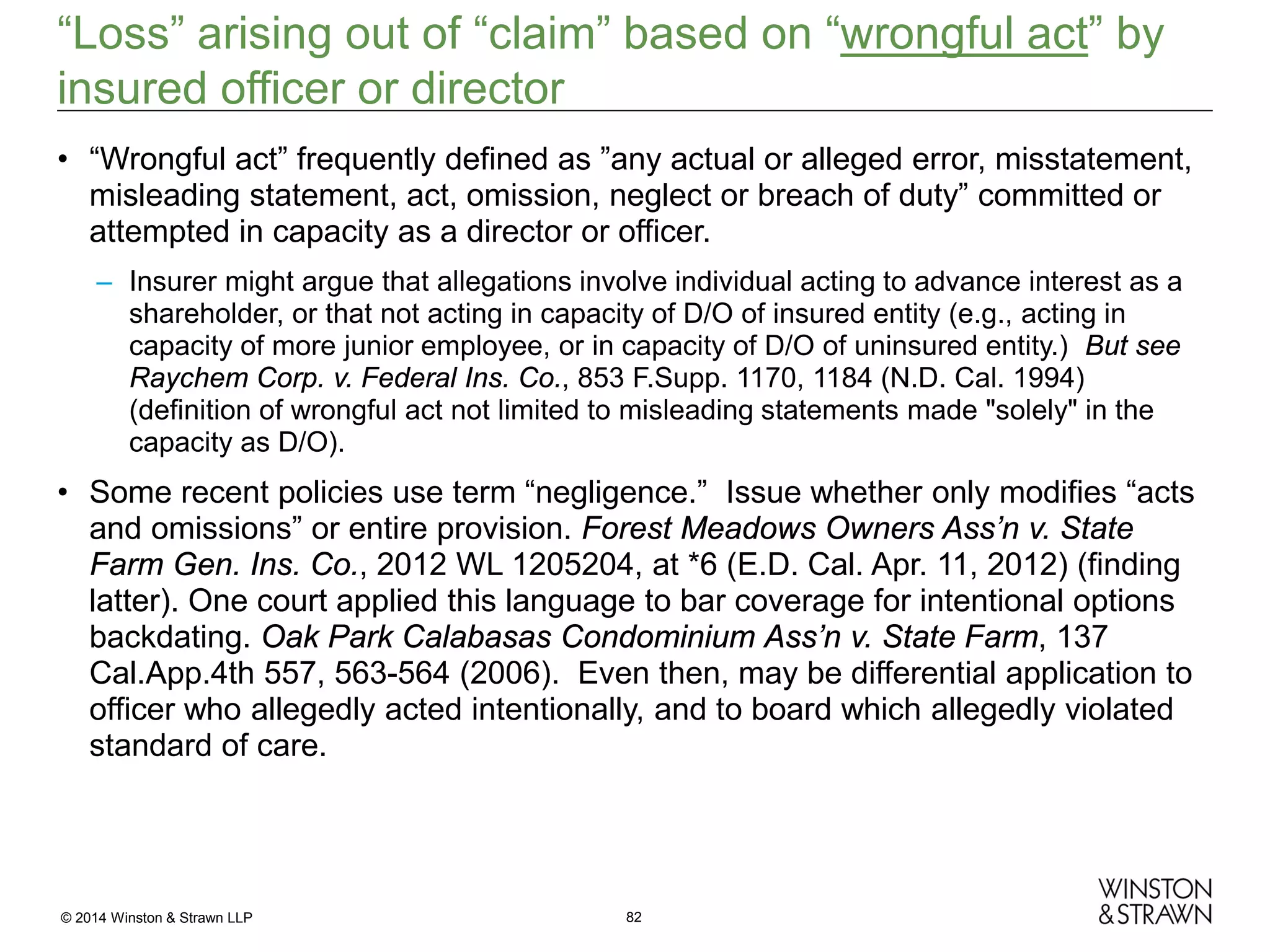 “Loss” arising out of “claim” based on “wrongful act” by
insured officer or director
• “Wrongful act” frequently defined as ”any actual or alleged error, misstatement,
misleading statement, act, omission, neglect or breach of duty” committed or
attempted in capacity as a director or officer.
– Insurer might argue that allegations involve individual acting to advance interest as a
shareholder, or that not acting in capacity of D/O of insured entity (e.g., acting in
capacity of more junior employee, or in capacity of D/O of uninsured entity.) But see
Raychem Corp. v. Federal Ins. Co., 853 F.Supp. 1170, 1184 (N.D. Cal. 1994)
(definition of wrongful act not limited to misleading statements made "solely" in the
capacity as D/O).

• Some recent policies use term “negligence.” Issue whether only modifies “acts
and omissions” or entire provision. Forest Meadows Owners Ass’n v. State
Farm Gen. Ins. Co., 2012 WL 1205204, at *6 (E.D. Cal. Apr. 11, 2012) (finding
latter). One court applied this language to bar coverage for intentional options
backdating. Oak Park Calabasas Condominium Ass’n v. State Farm, 137
Cal.App.4th 557, 563-564 (2006). Even then, may be differential application to
officer who allegedly acted intentionally, and to board which allegedly violated
standard of care.

© 2014 Winston & Strawn LLP

82

 