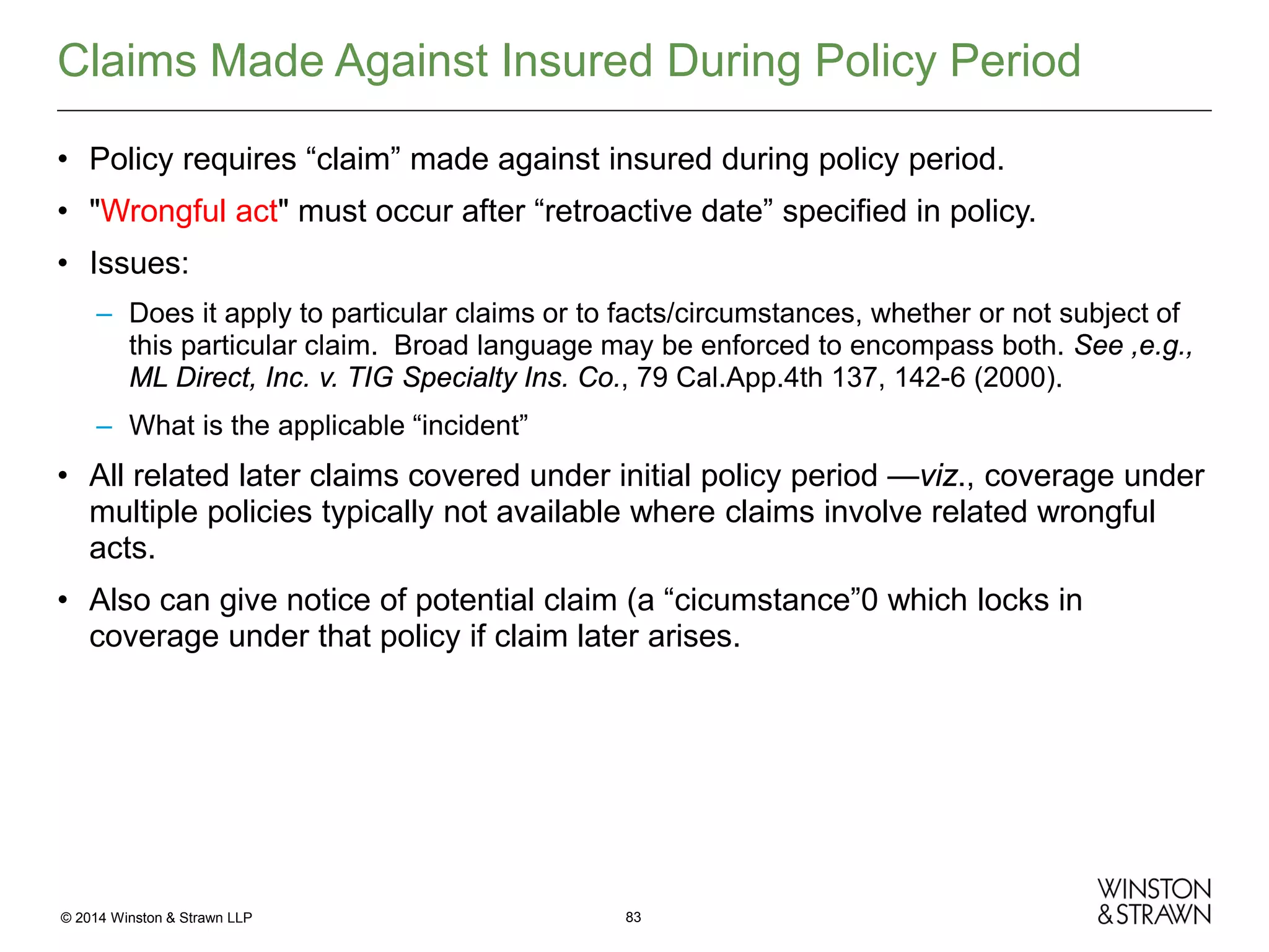 Claims Made Against Insured During Policy Period
• Policy requires “claim” made against insured during policy period.
• "Wrongful act" must occur after “retroactive date” specified in policy.
• Issues:
– Does it apply to particular claims or to facts/circumstances, whether or not subject of
this particular claim. Broad language may be enforced to encompass both. See ,e.g.,
ML Direct, Inc. v. TIG Specialty Ins. Co., 79 Cal.App.4th 137, 142-6 (2000).
– What is the applicable “incident”

• All related later claims covered under initial policy period —viz., coverage under
multiple policies typically not available where claims involve related wrongful
acts.
• Also can give notice of potential claim (a “cicumstance”0 which locks in
coverage under that policy if claim later arises.

© 2014 Winston & Strawn LLP

83

 
