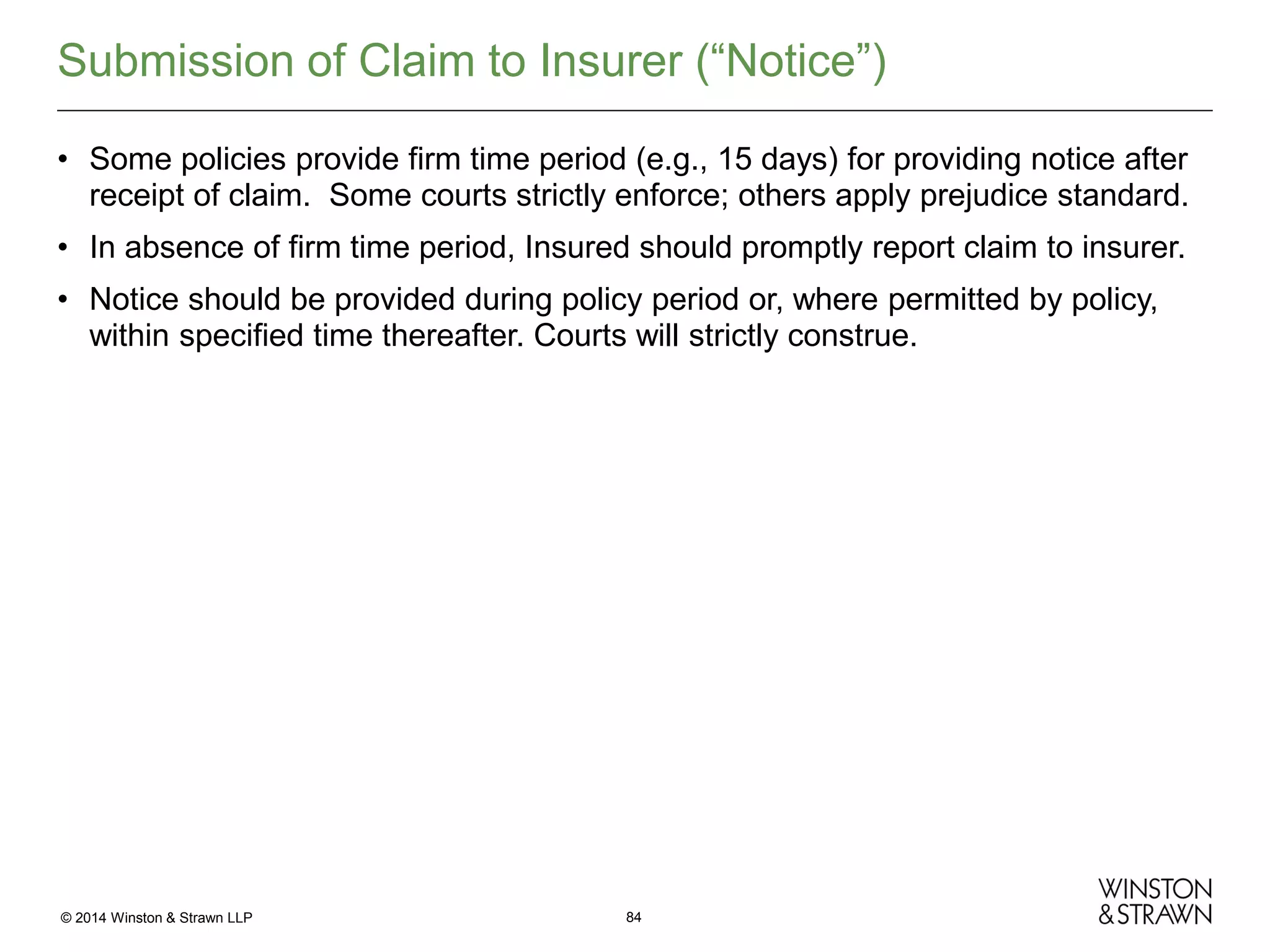 Submission of Claim to Insurer (“Notice”)
• Some policies provide firm time period (e.g., 15 days) for providing notice after
receipt of claim. Some courts strictly enforce; others apply prejudice standard.
• In absence of firm time period, Insured should promptly report claim to insurer.
• Notice should be provided during policy period or, where permitted by policy,
within specified time thereafter. Courts will strictly construe.

© 2014 Winston & Strawn LLP

84

 