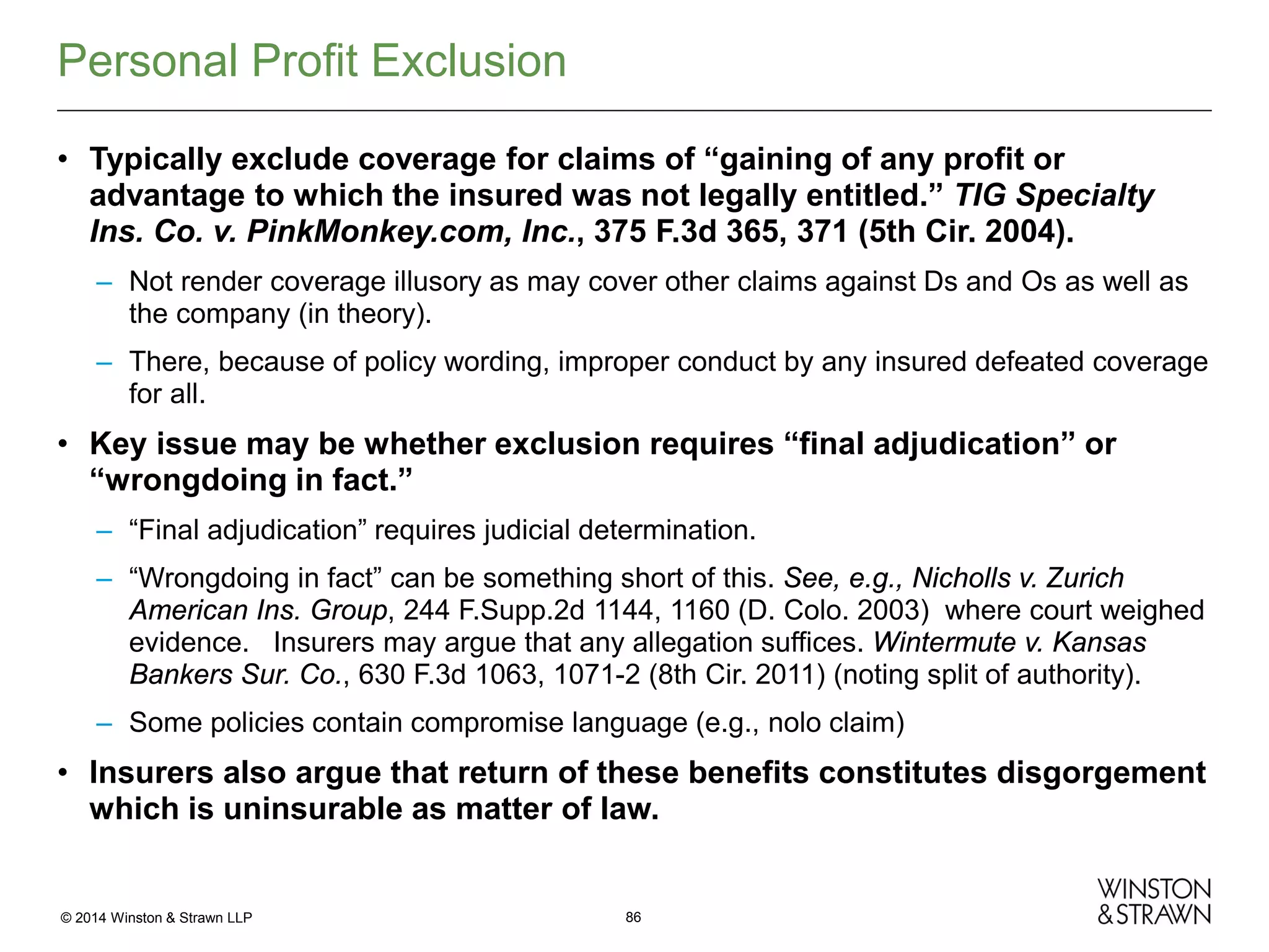 Personal Profit Exclusion
• Typically exclude coverage for claims of “gaining of any profit or
advantage to which the insured was not legally entitled.” TIG Specialty
Ins. Co. v. PinkMonkey.com, Inc., 375 F.3d 365, 371 (5th Cir. 2004).
– Not render coverage illusory as may cover other claims against Ds and Os as well as
the company (in theory).
– There, because of policy wording, improper conduct by any insured defeated coverage
for all.

• Key issue may be whether exclusion requires “final adjudication” or
“wrongdoing in fact.”
– “Final adjudication” requires judicial determination.
– “Wrongdoing in fact” can be something short of this. See, e.g., Nicholls v. Zurich
American Ins. Group, 244 F.Supp.2d 1144, 1160 (D. Colo. 2003) where court weighed
evidence. Insurers may argue that any allegation suffices. Wintermute v. Kansas
Bankers Sur. Co., 630 F.3d 1063, 1071-2 (8th Cir. 2011) (noting split of authority).
– Some policies contain compromise language (e.g., nolo claim)

• Insurers also argue that return of these benefits constitutes disgorgement
which is uninsurable as matter of law.

© 2014 Winston & Strawn LLP

86

 