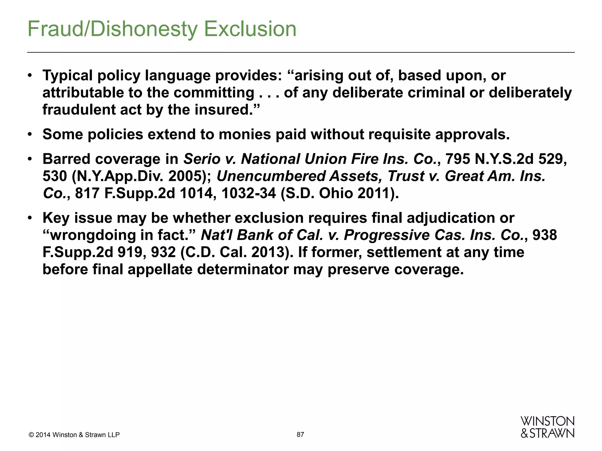 Fraud/Dishonesty Exclusion
• Typical policy language provides: “arising out of, based upon, or
attributable to the committing . . . of any deliberate criminal or deliberately
fraudulent act by the insured.”
• Some policies extend to monies paid without requisite approvals.
• Barred coverage in Serio v. National Union Fire Ins. Co., 795 N.Y.S.2d 529,
530 (N.Y.App.Div. 2005); Unencumbered Assets, Trust v. Great Am. Ins.
Co., 817 F.Supp.2d 1014, 1032-34 (S.D. Ohio 2011).
• Key issue may be whether exclusion requires final adjudication or
“wrongdoing in fact.” Nat'l Bank of Cal. v. Progressive Cas. Ins. Co., 938
F.Supp.2d 919, 932 (C.D. Cal. 2013). If former, settlement at any time
before final appellate determinator may preserve coverage.

© 2014 Winston & Strawn LLP

87

 
