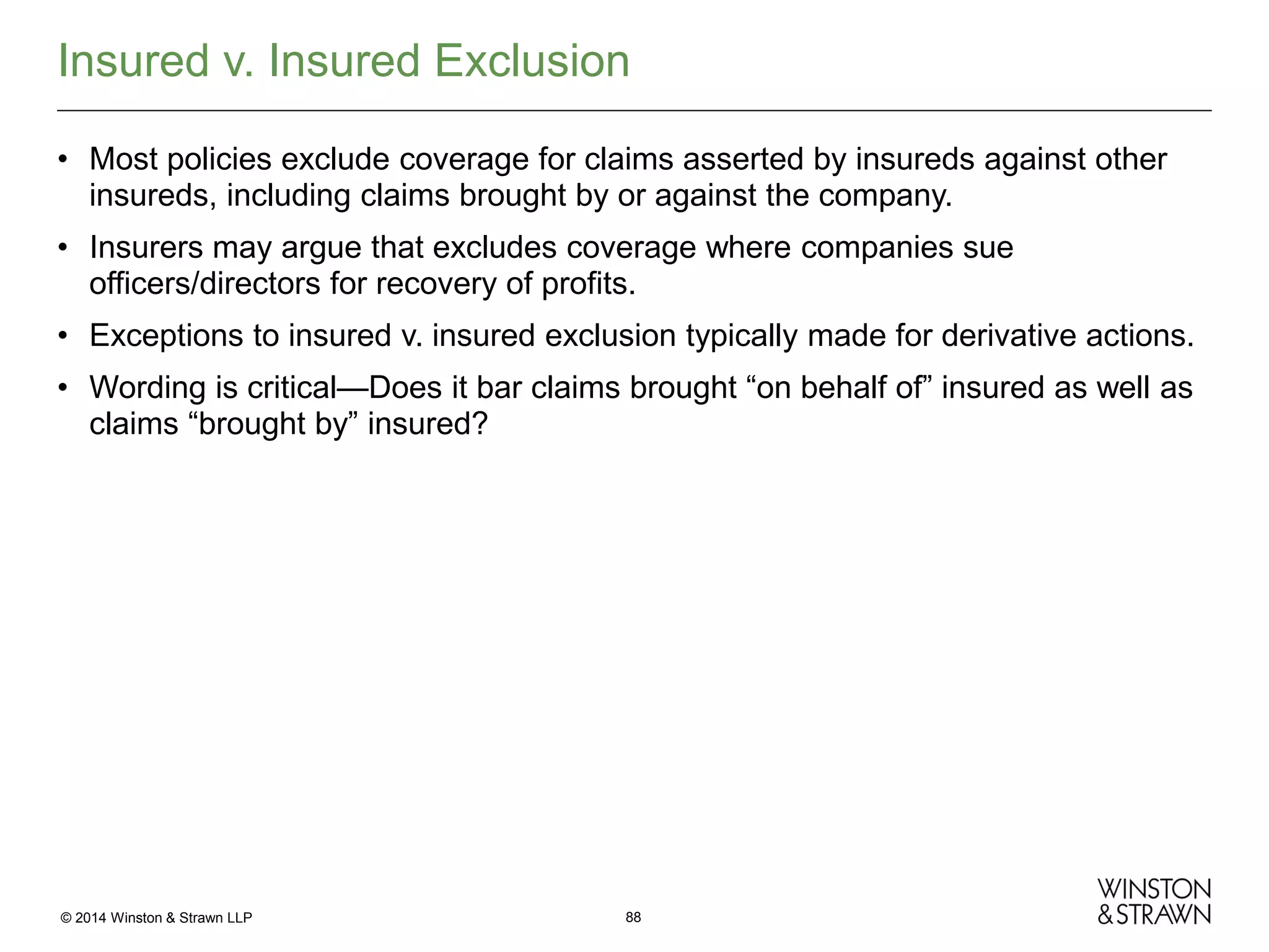 Insured v. Insured Exclusion
• Most policies exclude coverage for claims asserted by insureds against other
insureds, including claims brought by or against the company.
• Insurers may argue that excludes coverage where companies sue
officers/directors for recovery of profits.
• Exceptions to insured v. insured exclusion typically made for derivative actions.
• Wording is critical—Does it bar claims brought “on behalf of” insured as well as
claims “brought by” insured?

© 2014 Winston & Strawn LLP

88

 
