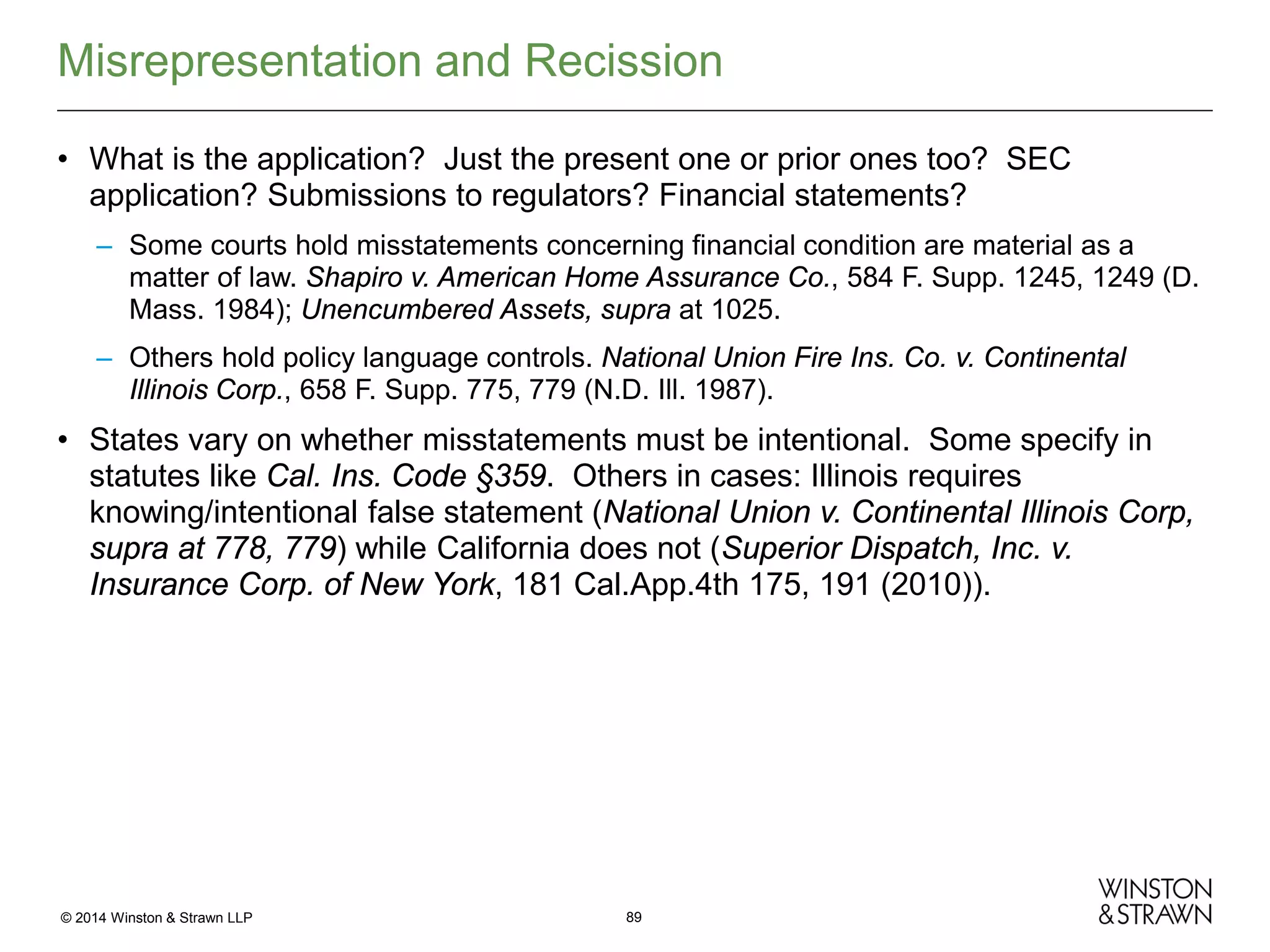 Misrepresentation and Recission
• What is the application? Just the present one or prior ones too? SEC
application? Submissions to regulators? Financial statements?
– Some courts hold misstatements concerning financial condition are material as a
matter of law. Shapiro v. American Home Assurance Co., 584 F. Supp. 1245, 1249 (D.
Mass. 1984); Unencumbered Assets, supra at 1025.
– Others hold policy language controls. National Union Fire Ins. Co. v. Continental
Illinois Corp., 658 F. Supp. 775, 779 (N.D. Ill. 1987).

• States vary on whether misstatements must be intentional. Some specify in
statutes like Cal. Ins. Code §359. Others in cases: Illinois requires
knowing/intentional false statement (National Union v. Continental Illinois Corp,
supra at 778, 779) while California does not (Superior Dispatch, Inc. v.
Insurance Corp. of New York, 181 Cal.App.4th 175, 191 (2010)).

© 2014 Winston & Strawn LLP

89

 