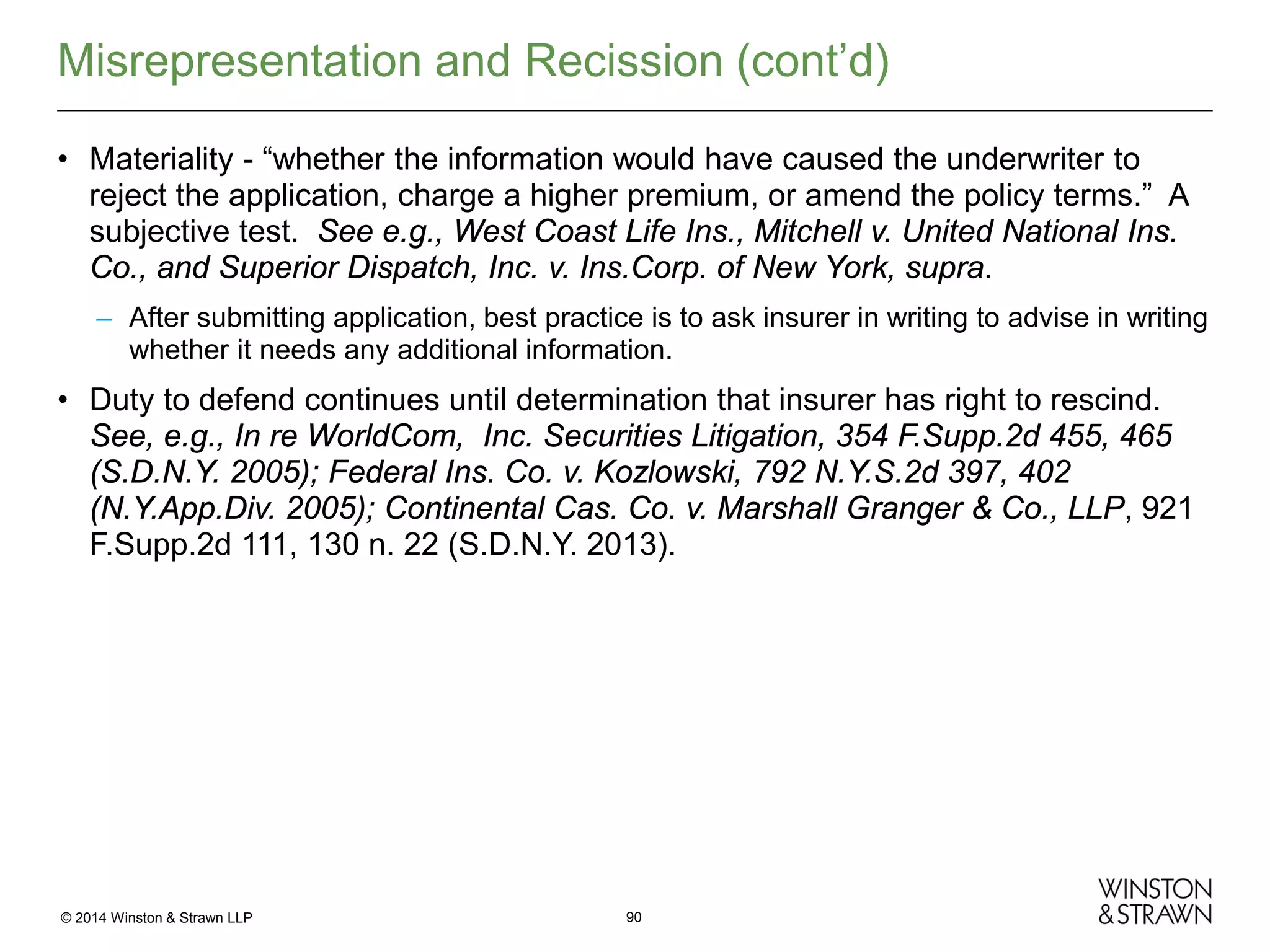 Misrepresentation and Recission (cont’d)
• Materiality - “whether the information would have caused the underwriter to
reject the application, charge a higher premium, or amend the policy terms.” A
subjective test. See e.g., West Coast Life Ins., Mitchell v. United National Ins.
Co., and Superior Dispatch, Inc. v. Ins.Corp. of New York, supra.
– After submitting application, best practice is to ask insurer in writing to advise in writing
whether it needs any additional information.

• Duty to defend continues until determination that insurer has right to rescind.
See, e.g., In re WorldCom, Inc. Securities Litigation, 354 F.Supp.2d 455, 465
(S.D.N.Y. 2005); Federal Ins. Co. v. Kozlowski, 792 N.Y.S.2d 397, 402
(N.Y.App.Div. 2005); Continental Cas. Co. v. Marshall Granger & Co., LLP, 921
F.Supp.2d 111, 130 n. 22 (S.D.N.Y. 2013).

© 2014 Winston & Strawn LLP

90

 