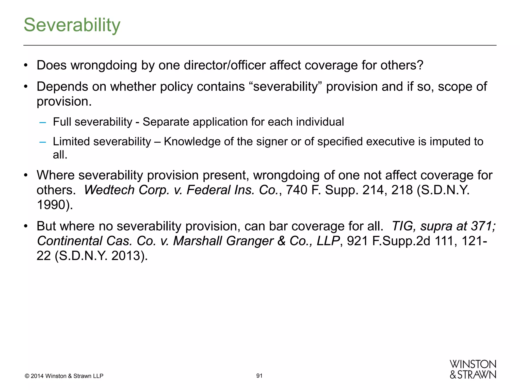 Severability
• Does wrongdoing by one director/officer affect coverage for others?
• Depends on whether policy contains “severability” provision and if so, scope of
provision.
– Full severability - Separate application for each individual
– Limited severability – Knowledge of the signer or of specified executive is imputed to
all.

• Where severability provision present, wrongdoing of one not affect coverage for
others. Wedtech Corp. v. Federal Ins. Co., 740 F. Supp. 214, 218 (S.D.N.Y.
1990).
• But where no severability provision, can bar coverage for all. TIG, supra at 371;
Continental Cas. Co. v. Marshall Granger & Co., LLP, 921 F.Supp.2d 111, 12122 (S.D.N.Y. 2013).

© 2014 Winston & Strawn LLP

91

 