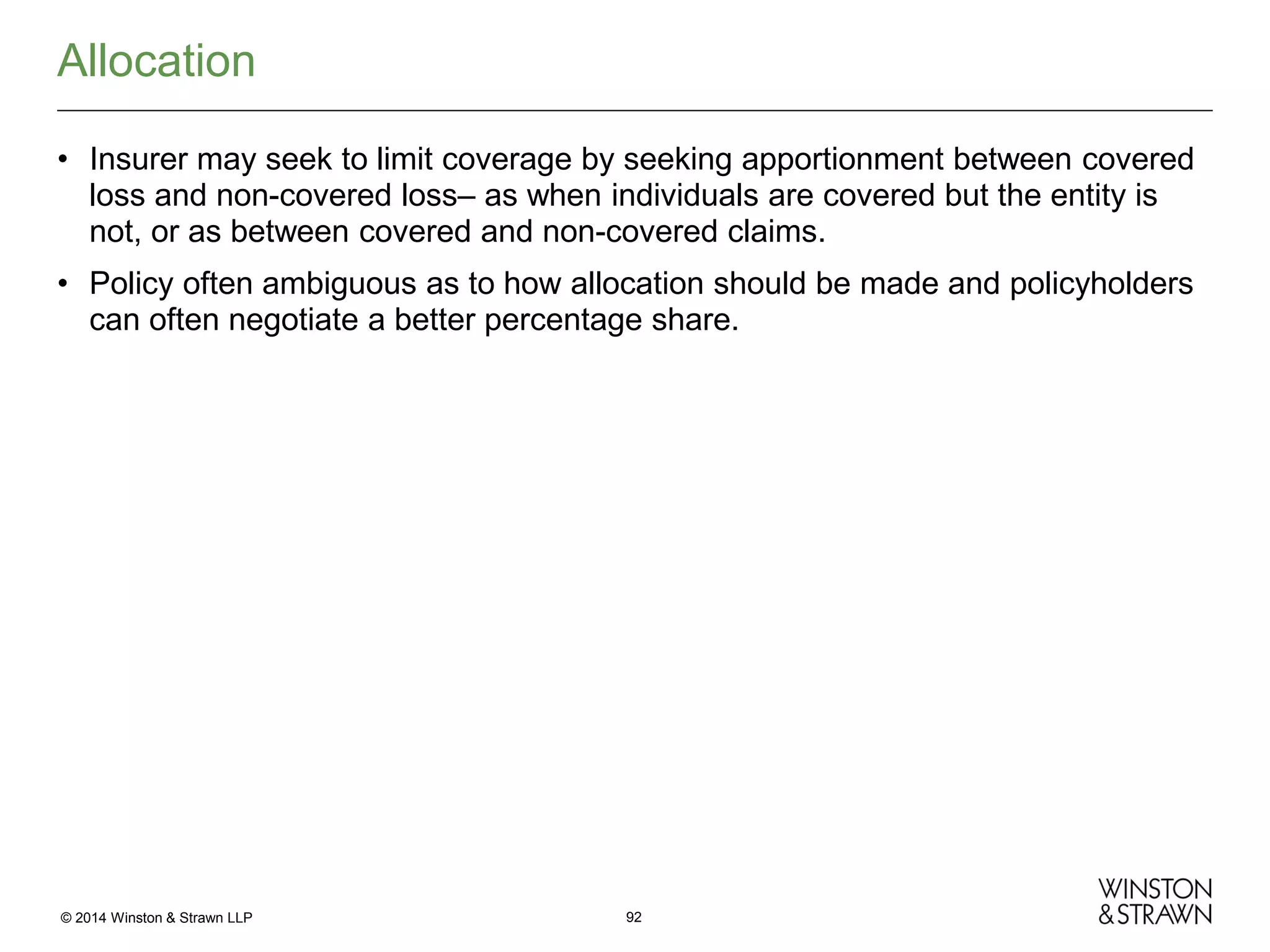 Allocation
• Insurer may seek to limit coverage by seeking apportionment between covered
loss and non-covered loss– as when individuals are covered but the entity is
not, or as between covered and non-covered claims.
• Policy often ambiguous as to how allocation should be made and policyholders
can often negotiate a better percentage share.

© 2014 Winston & Strawn LLP

92

 
