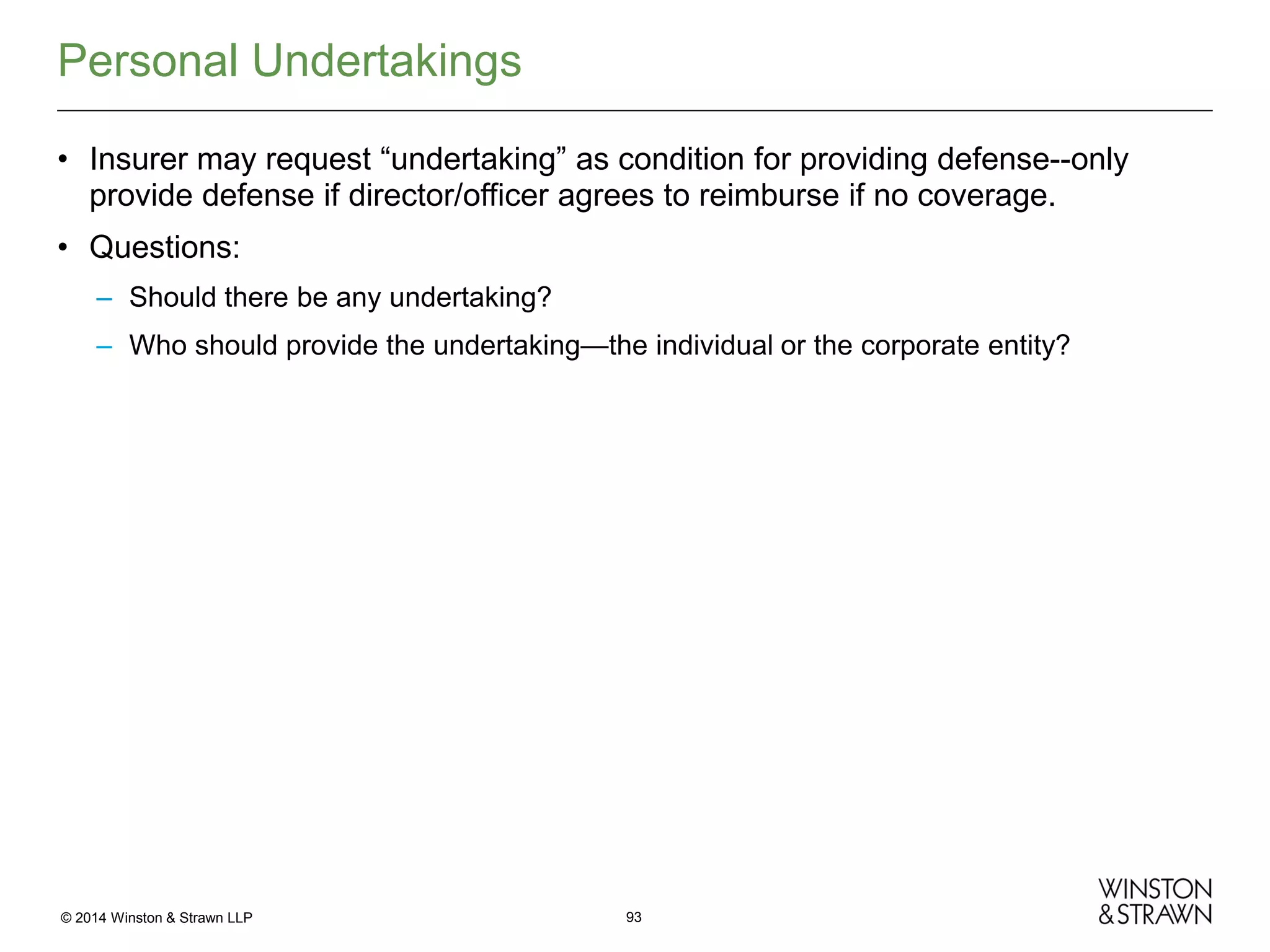 Personal Undertakings
• Insurer may request “undertaking” as condition for providing defense--only
provide defense if director/officer agrees to reimburse if no coverage.
• Questions:
– Should there be any undertaking?
– Who should provide the undertaking—the individual or the corporate entity?

© 2014 Winston & Strawn LLP

93

 