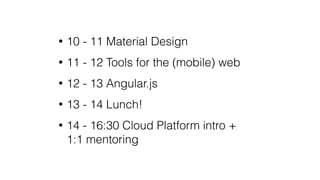 • 10 - 11 Material Design
• 11 - 12 Tools for the (mobile) web
• 12 - 13 Angular.js
• 13 - 14 Lunch!
• 14 - 16:30 Cloud Platform intro +
1:1 mentoring
 