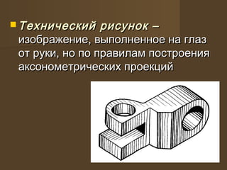  Технический рисунок –Технический рисунок –
изображение, выполненное на глазизображение, выполненное на глаз
от руки, но по правилам построенияот руки, но по правилам построения
аксонометрических проекцийаксонометрических проекций
 