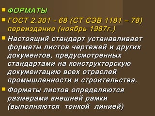  ФОРМАТЫФОРМАТЫ
 ГОСТ 2.301 - 68 (СТ СЭВ 1181 – 78)ГОСТ 2.301 - 68 (СТ СЭВ 1181 – 78)
переиздание (ноябрь 1987г.)переиздание (ноябрь 1987г.)
 Настоящий стандарт устанавливаетНастоящий стандарт устанавливает
форматы листов чертежей и другихформаты листов чертежей и других
документов, предусмотренныхдокументов, предусмотренных
стандартами на конструкторскуюстандартами на конструкторскую
документацию всех отраслейдокументацию всех отраслей
промышленности и строительства.промышленности и строительства.
 Форматы листов определяютсяФорматы листов определяются
размерами внешней рамкиразмерами внешней рамки
(выполняются тонкой линией)(выполняются тонкой линией)
 