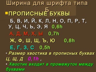 Ширина для шрифта типаШирина для шрифта типа
ББ ПРОПИСНЫЕ БУКВЫПРОПИСНЫЕ БУКВЫ
Б, В, И, Й, К, Л, Н, О, П, Р, Т,Б, В, И, Й, К, Л, Н, О, П, Р, Т,
У, Ц, Ч,У, Ц, Ч, Ь, Э, ЯЬ, Э, Я 0,60,6hh
А, Д, М, Х, ЫА, Д, М, Х, Ы 0,70,7hh
Ж, Ф, Ш, Щ, Ъ, ЮЖ, Ф, Ш, Щ, Ъ, Ю 0,80,8hh
Е, Г, З, СЕ, Г, З, С 0,50,5hh
• Размер хвостика в прописных буквахРазмер хвостика в прописных буквах
Ц, Щ, ДЦ, Щ, Д 0,1h ,,
• Хвостик входит в промежуток междуХвостик входит в промежуток между
буквамибуквами
 