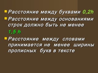  Расстояние между буквамиРасстояние между буквами 0,2h
 Расстояние между основаниямиРасстояние между основаниями
строк должно быть не менеестрок должно быть не менее
1,5 h1,5 h
 Расстояние между словамиРасстояние между словами
принимается не менее шириныпринимается не менее ширины
прописных букв в текстепрописных букв в тексте
 
