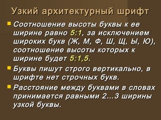  Соотношение высоты буквы к ееСоотношение высоты буквы к ее
ширине равноширине равно 5:15:1, за исключением, за исключением
широких букв (Ж, М, Ф, Ш, Щ, Ы, Ю),широких букв (Ж, М, Ф, Ш, Щ, Ы, Ю),
соотношение высоты которых ксоотношение высоты которых к
ширине будетширине будет 5:1,55:1,5..
 Буквы пишут строго вертикально, вБуквы пишут строго вертикально, в
шрифте нет строчных букв.шрифте нет строчных букв.
 Расстояние между буквами в словахРасстояние между буквами в словах
принимается равными 2…3 шириныпринимается равными 2…3 ширины
узкой буквы.узкой буквы.
Узкий архитектурный шрифтУзкий архитектурный шрифт
 