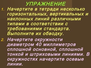 УПРАЖНЕНИЕ
1. Начертите в тетради несколько
горизонтальных, вертикальных и
наклонных линий различными
типами в соответствии с
требованиями стандарта.
Выполните их обводку.
2. Начертите окружности
диаметром 40 миллиметров
сплошной основной, сплошной
тонкой и штриховыми линиями. В
окружностях начертите осевые
линии.
 