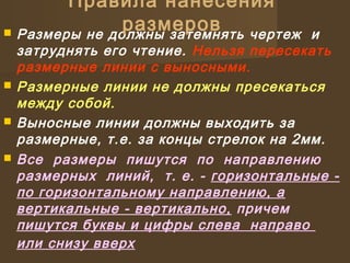  Размеры не должны затемнять чертеж и
затруднять его чтение. Нельзя пересекать
размерные линии с выносными.
 Размерные линии не должны пресекаться
между собой.
 Выносные линии должны выходить за
размерные, т.е. за концы стрелок на 2мм.
 Все размеры пишутся по направлению
размерных линий, т. е. - горизонтальные -
по горизонтальному направлению, а
вертикальные - вертикально, причем
пишутся буквы и цифры слева направо
или снизу вверх
Правила нанесения
размеров
 