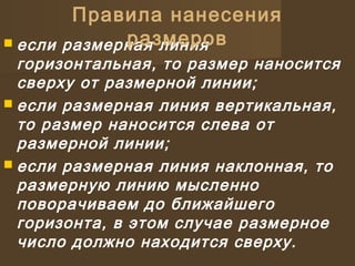  если размерная линия
горизонтальная, то размер наносится
сверху от размерной линии;
 если размерная линия вертикальная,
то размер наносится слева от
размерной линии;
 если размерная линия наклонная, то
размерную линию мысленно
поворачиваем до ближайшего
горизонта, в этом случае размерное
число должно находится сверху.
Правила нанесения
размеров
 
