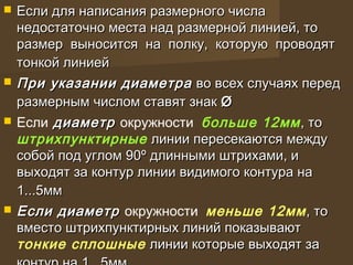  Если для написания размерного числаЕсли для написания размерного числа
недостаточно места над размерной линией, тонедостаточно места над размерной линией, то
размер выносится на полку, которую проводятразмер выносится на полку, которую проводят
тонкой линиейтонкой линией
 При указании диаметраПри указании диаметра во всех случаях передво всех случаях перед
размерным числом ставят знакразмерным числом ставят знак ØØ
 Если диаметрдиаметр окружности больше 12мм, то, то
штрихпунктирные линии пересекаются междулинии пересекаются между
собой под углом 90собой под углом 90ºº длинными штрихами, идлинными штрихами, и
выходят за контур линии видимого контура навыходят за контур линии видимого контура на
1...5мм1...5мм
 Если диаметрЕсли диаметр окружности меньше 12мм, то, то
вместо штрихпунктирных линий показываютвместо штрихпунктирных линий показывают
тонкие сплошные линии которые выходят залинии которые выходят за
 
