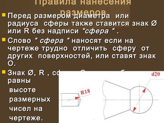 Правила нанесения
размеров Перед размером диаметра илиПеред размером диаметра или
радиуса сферы также ставится знак Øрадиуса сферы также ставится знак Ø
или R без надписиили R без надписи “сфера ““сфера “ ..
 СловоСлово “ сфера ““ сфера “ наносят если нананосят если на
чертеже трудно отличить сферу отчертеже трудно отличить сферу от
других поверхностей, или ставят знакдругих поверхностей, или ставят знак
О.О.
 Знак Ø, R , сферы О должны бытьЗнак Ø, R , сферы О должны быть
равныравны
высотевысоте
размерныхразмерных
чисел начисел на
чертеже.чертеже.
 