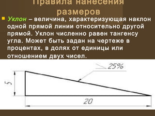 Правила нанесения
размеров
 Уклон – величина, характеризующая наклон
одной прямой линии относительно другой
прямой. Уклон численно равен тангенсу
угла. Может быть задан на чертеже в
процентах, в долях от единицы или
отношением двух чисел.
 