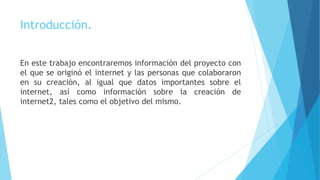 Introducción.
En este trabajo encontraremos información del proyecto con
el que se originó el internet y las personas que colaboraron
en su creación, al igual que datos importantes sobre el
internet, así como información sobre la creación de
internet2, tales como el objetivo del mismo.
 