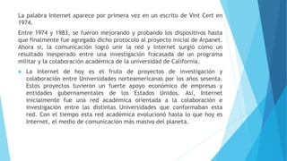 La palabra Internet aparece por primera vez en un escrito de Vint Cert en
1974.
Entre 1974 y 1983, se fueron mejorando y probando los dispositivos hasta
que finalmente fue agregado dicho protocolo al proyecto inicial de Arpanet.
Ahora si, la comunicación logró unir la red y Internet surgió como un
resultado inesperado entre una investigación fracasada de un programa
militar y la colaboración académica de la universidad de California.
 La Internet de hoy es el fruto de proyectos de investigación y
colaboración entre Universidades norteamericanas por los años sesenta.
Estos proyectos tuvieron un fuerte apoyo económico de empresas y
entidades gubernamentales de los Estados Unidos. Así, Internet
inicialmente fue una red académica orientada a la colaboración e
investigación entre las distintas Universidades que conformaban esta
red. Con el tiempo esta red académica evolucionó hasta lo que hoy es
Internet, el medio de comunicación más masivo del planeta.
 