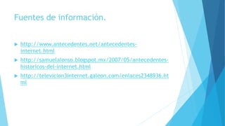 Fuentes de información.
 http://www.antecedentes.net/antecedentes-
internet.html
 http://samuelalonso.blogspot.mx/2007/05/antecedentes-
historicos-del-internet.html
 http://televicion3internet.galeon.com/enlaces2348936.ht
ml
 