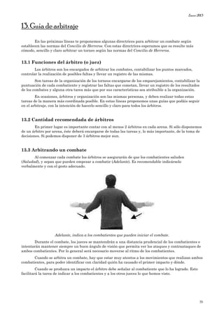Enero 2013
35
13. Guía de arbitraje
En las próximas líneas te proponemos algunas directrices para arbitrar un combate según
establecen las normas del Concilio de Herreros. Con estas directrices esperamos que os resulte más
cómodo, sencillo y claro arbitrar un torneo según las normas del Concilio de Herreros.
13.1 Funciones del árbitro (o juez)
Los árbitros son los encargados de arbitrar los combates, contabilizar los puntos marcados,
controlar la realización de posibles faltas y llevar un registro de las mismas.
Son tareas de la organización de los torneos encargarse de los emparejamientos, contabilizar la
puntuación de cada combatiente y registrar las faltas que cometan, llevar un registro de los resultados
de los combates y alguna otra tarea más que por sus características sea atribuible a la organización.
En ocasiones, árbitros y organización son las mismas personas, y deben realizar todas estas
tareas de la manera más coordinada posible. En estas líneas proponemos unas guías que podáis seguir
en el arbitraje, con la intención de hacerlo sencillo y claro para todos los árbitros.
13.2 Cantidad recomendada de árbitros
En primer lugar es importante contar con al menos 2 árbitros en cada arena. Si sólo disponemos
de un árbitro por arena, éste deberá encargarse de todas las tareas y, lo más importante, de la toma de
decisiones. Si podemos disponer de 3 árbitros mejor aun.
13.3 Arbitrando un combate
Al comenzar cada combate los árbitros se asegurarán de que los combatientes saluden
(Saludad), y sepan que pueden empezar a combatir (Adelante). Es recomendable indicárselo
verbalmente y con el gesto adecuado.
Adelante, indica a los combatientes que pueden iniciar el combate.
Durante el combate, los jueces se mantendrán a una distancia prudencial de los combatientes e
intentarán mantener siempre un buen ángulo de visión que permita ver los ataques y contraataques de
ambos combatientes. Por lo general será necesario moverse al ritmo de los combatientes.
Cuando se arbitra un combate, hay que estar muy atentos a los movimientos que realizan ambos
combatientes, para poder identificar con claridad quién ha causado el primer impacto y dónde.
Cuando se produzca un impacto el árbitro debe señalar al combatiente que lo ha logrado. Esto
facilitará la tarea de indicar a los combatientes y a los otros jueces lo que hemos visto.
 