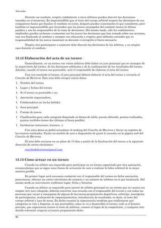 Softcombat
40
Durante un combate, ningún combatiente u otros árbitros pueden discutir las decisiones
tomadas en el momento. Es imprescindible que el resto del cuerpo arbitral respete las decisiones de sus
compañeros hasta que finalice el combate en curso, después pueden comentarles lo que consideren, pero
también es imprescindible que recuerden que los jueces encargados del combate tienen la última
palabra y son los responsables de la toma de decisiones. Del mismo modo, sólo los combatientes
implicados pueden reclamar o comentar con los jueces las decisiones que han tomado sobre sus acciones,
una vez finalizado el combate y siempre con educación y respeto; pero deberán entender que es
responsabilidad de los jueces mantener su decisión o corregirla si fuera necesario.
Ningún otro participante o asistente debe discutir las decisiones de los árbitros, y en ningún
caso durante el combate.
13.12 Elaboración del acta de un torneo
Generalmente, en un torneo con varios árbitros debe haber un juez principal que se encargue de
la supervisión del torneo, de las decisiones arbitrales y de la confirmación de los resultados del torneo.
Además, cuando el torneo sea puntuable, será el responsable de elaborar el acta del torneo.
Una vez concluido el torneo, el juez principal deberá elaborar el acta del torneo y enviarla al
Concilio de Herreros. Este acta debe recoger varios datos:
Nombre del torneo.
Lugar y fechas del torneo.
Si el torneo es puntuable o no.
Asociación organizadora.
Colaboradores (si los ha habido).
Juez principal.
Cuerpo de jueces.
Clasificación para cada categoría disputada en forma de tabla: puesto obtenido, puntos realizados,
puntos recibidos (estas dos últimas si fuera posible).
Incidencias (sanciones, lesiones...).
Con estos datos se podrá actualizar el ranking del Concilio de Herreros y llevar un registro de
los torneos realizados. Existe un modelo de acta a disposición de quien lo necesite en la página web del
Concilio de Herreros.
El acta debe enviarse en un plazo de 15 días a partir de la finalización del torneo a la siguiente
dirección de correo electrónico:
conciliodeherreros@gmail.com
13.13 Cómo actuar en un torneo
Cuando un árbitro sea requerido para participar en un torneo organizado por otra asociación,
recomendamos que se sigan unas líneas de actuación de cara a realizar la labor arbitral de la mejor
manera posible.
En primer lugar será necesario contactar con el responsable del torneo en dicha asociación,
presentarse, obtener un correo electrónico de contacto y un número de teléfono en el que localizarle. Del
mismo modo es conveniente confirmar lugar, fecha y horarios.
Cuando un árbitro es requerido para ejercer de árbitro principal en un evento que no cuenta con
ningún otro juez colegiado, debería concertar una reunión con el responsable del evento y con todas las
personas que vayan a encargarse de alguna de las tareas propiamente deportivas: arbitraje, inscripción
de participantes, realización de emparejamientos, introducción de resultados, es decir, el resto del
cuerpo arbitral y juez de mesa. En dicha reunión la organización tendrían que confirmarse qué
categorías se van a disputar, si son puntuables, cómo se va a desarrollar el torneo, cuál es el horario
previsto, que experiencia tienen el resto de árbitros, conocer el lugar de la competición, y cualquier otro
detalle relevante respecto al torneo propiamente dicho.
 