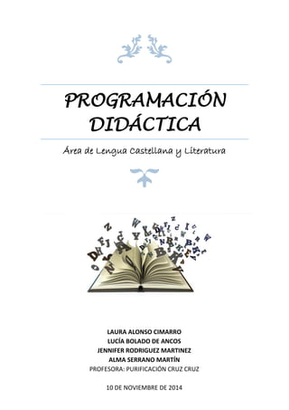 PROGRAMACIÓN
DIDÁCTICA
Área de Lengua Castellana y Literatura
LAURA ALONSO CIMARRO
LUCÍA BOLADO DE ANCOS
JENNIFER RODRIGUEZ MARTINEZ
ALMA SERRANO MARTÍN
PROFESORA: PURIFICACIÓN CRUZ CRUZ
10 DE NOVIEMBRE DE 2014
 