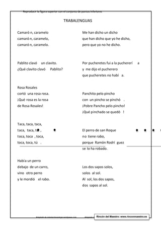 Reproducir la figura superior con el conjunto de puntos inferiores
Adaptado de orientaciónandujar.wordpress.com Adaptado de orientaciónandujar.wordpress.comRincón del Maestro: www.rinconmaestro.es
TRABALENGUAS
Camaró n, caramelo
camaró n, caramelo,
camaró n, caramelo.
Pablito clavó un clavito.
¿Qué clavito clavó Pablito?
Rosa Rosales
cortó una rosa rosa.
¡Qué rosa es la rosa
de Rosa Rosales!
Taca, taca, taca,
taca, taca, tú ,
toca, toca , toca,
toca, toca, tú .
Había un perro
debajo de un carro,
vino otro perro
y le mordió el rabo.
Me han dicho un dicho
que han dicho que yo he dicho,
pero que yo no he dicho.
Por pucheretes fui a la puchererí a
y me dijo el pucherero
que pucheretes no habí a.
Panchito pelo pincho
con un pincho se pinchó .
¡Pobre Pancho pelo pincho!
¡Qué pinchado se quedó !
El perro de san Roque
no tiene rabo,
porque Ramón Rodrí guez
se lo ha robado.
Los dos sapos solos,
solos al sol.
Al sol, los dos sapos,
dos sapos al sol.
 
