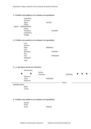 Reproducir la figura superior con el conjunto de puntos inferiores
Adaptado de orientaciónandujar.wordpress.com Adaptado de orientaciónandujar.wordpress.com
1.- Clasifica estas palabras en la columna correspondiente
Carpintero
Serrucho
Aguja OFICIOS
Paleta
Albañil HERRAMIENTAS
Sastre
Panadería LUGARES
Carpintería
Colegio
2.- Clasifica estas palabras en la columna correspondiente
León
Geranio
Olivo ANIMALES
José
Mariposa PLANTAS
Ana
Inés PERSONAS
Margarita
Tigre 
 
3.- ¿A qué época del año nos referimos?
Mantecados
Disfraz
Procesión NAVIDAD
Villancico
Saeta CARNAVAL
Nazareno
Antifaz
SEMANA SANTA
Belén
Careta
4.- Clasifica estas palabras en la columna correspondiente
Abuelo
Primo
Acera FAMILIA
 