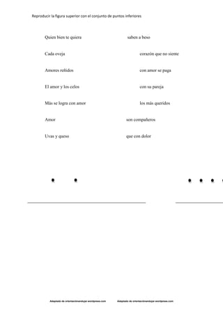 Reproducir la figura superior con el conjunto de puntos inferiores
Adaptado de orientaciónandujar.wordpress.com Adaptado de orientaciónandujar.wordpress.com
Quien bien te quiera saben a beso
Cada oveja corazón que no siente
Amores reñidos con amor se paga
El amor y los celos con su pareja
Más se logra con amor los más queridos
Amor son compañeros
Uvas y queso que con dolor
 