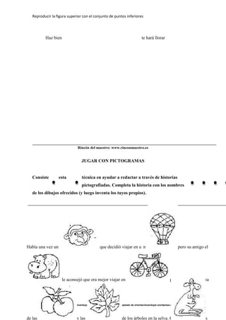 Reproducir la figura superior con el conjunto de puntos inferiores
Adaptado de orientaciónandujar.wordpress.com Adaptado de orientaciónandujar.wordpress.com
Haz bien te hará llorar
Rincón del maestro: www.rinconmaestro.es
JUGAR CON PICTOGRAMAS
Consiste esta técnica en ayudar a redactar a través de historias
pictografiadas. Completa la historia con los nombres
de los dibujos ofrecidos (y luego inventa los tuyos propios).
Había una vez un que decidió viajar en u n pero su amigo el
le aconsejó que era mejor viajar en porque así se disfruta
de las y las de los árboles en la selva. Convencidos los dos
 