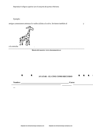 Reproducir la figura superior con el conjunto de puntos inferiores
Adaptado de orientaciónandujar.wordpress.com Adaptado de orientaciónandujar.wordpress.com
Ejemplo:
AVATAR – EL CINE COMO RECURSO
Nombre: ___________________________________________________ Curso:
__________
__
Rincón del maestro: www.rinconmaestro.es
amigos comenzaron entonces la vuelta ciclista a la selva. Invitaron también al y
a la estrecha .
 