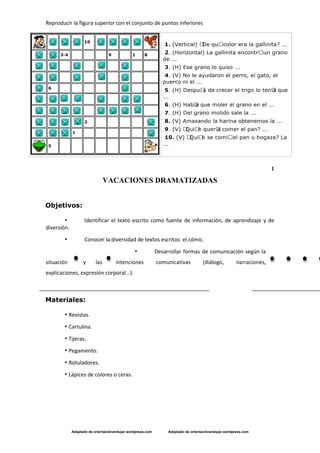 Reproducir la figura superior con el conjunto de puntos inferiores
Adaptado de orientaciónandujar.wordpress.com Adaptado de orientaciónandujar.wordpress.com
1
VACACIONES DRAMATIZADAS
Objetivos:
• Identificar el texto escrito como fuente de información, de aprendizaje y de
diversión.
• Conocer la diversidad de textos escritos: el cómic.
• Desarrollar formas de comunicación según la
situación y las intenciones comunicativas (diálogo, narraciones,
explicaciones, expresión corporal...).
Materiales:
• Revistas.
• Cartulina.
• Tijeras.
• Pegamento.
• Rotuladores.
• Lápices de colores o ceras.
 