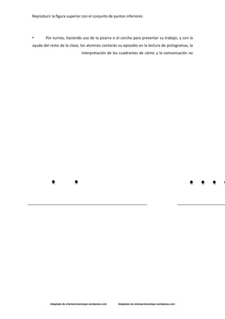 Reproducir la figura superior con el conjunto de puntos inferiores
Adaptado de orientaciónandujar.wordpress.com Adaptado de orientaciónandujar.wordpress.com
• Por turnos, haciendo uso de la pizarra o el corcho para presentar su trabajo, y con la
ayuda del resto de la clase, los alumnos contarán su episodio en la lectura de pictogramas, la
interpretación de los cuadrantes de cómic y la comunicación no
 