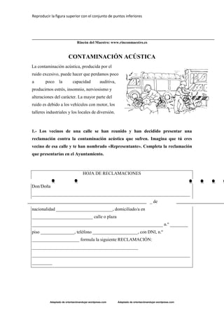 Reproducir la figura superior con el conjunto de puntos inferiores
Adaptado de orientaciónandujar.wordpress.com Adaptado de orientaciónandujar.wordpress.com
Rincón del Maestro: www.rinconmaestro.es
CONTAMINACIÓN ACÚSTICA
La contaminación acústica, producida por el
ruido excesivo, puede hacer que perdamos poco
a poco la capacidad auditiva,
producirnos estrés, insomnio, nerviosismo y
alteraciones del carácter. La mayor parte del
ruido es debido a los vehículos con motor, los
talleres industriales y los locales de diversión.
1.- Los vecinos de una calle se han reunido y han decidido presentar una
reclamación contra la contaminación acústica que sufren. Imagina que tú eres
vecino de esa calle y te han nombrado «Representante». Completa la reclamación
que presentarías en el Ayuntamiento.
HOJA DE RECLAMACIONES
Don/Doña
______________________________________________________________________
_ de
nacionalidad _________________________, domiciliado/a en
___________________________ calle o plaza
__________________________________________________________ n.º ________
piso _______________, teléfono ____________________, con DNI, n.º
_____________________ formula la siguiente RECLAMACIÓN:
_______________________________________________
______________________________________________________________________
_________
 