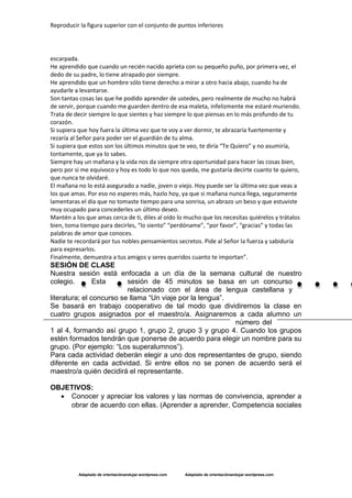 Reproducir la figura superior con el conjunto de puntos inferiores
Adaptado de orientaciónandujar.wordpress.com Adaptado de orientaciónandujar.wordpress.com
escarpada.
He aprendido que cuando un recién nacido aprieta con su pequeño puño, por primera vez, el
dedo de su padre, lo tiene atrapado por siempre.
He aprendido que un hombre sólo tiene derecho a mirar a otro hacia abajo, cuando ha de
ayudarle a levantarse.
Son tantas cosas las que he podido aprender de ustedes, pero realmente de mucho no habrá
de servir, porque cuando me guarden dentro de esa maleta, infelizmente me estaré muriendo.
Trata de decir siempre lo que sientes y haz siempre lo que piensas en lo más profundo de tu
corazón.
Si supiera que hoy fuera la última vez que te voy a ver dormir, te abrazaría fuertemente y
rezaría al Señor para poder ser el guardián de tu alma.
Si supiera que estos son los últimos minutos que te veo, te diría “Te Quiero” y no asumiría,
tontamente, que ya lo sabes.
Siempre hay un mañana y la vida nos da siempre otra oportunidad para hacer las cosas bien,
pero por si me equivoco y hoy es todo lo que nos queda, me gustaría decirte cuanto te quiero,
que nunca te olvidaré.
El mañana no lo está asegurado a nadie, joven o viejo. Hoy puede ser la última vez que veas a
los que amas. Por eso no esperes más, hazlo hoy, ya que si mañana nunca llega, seguramente
lamentaras el día que no tomaste tiempo para una sonrisa, un abrazo un beso y que estuviste
muy ocupado para concederles un último deseo.
Mantén a los que amas cerca de ti, diles al oído lo mucho que los necesitas quiérelos y trátalos
bien, toma tiempo para decirles, “lo siento” “perdóname”, “por favor”, “gracias” y todas las
palabras de amor que conoces.
Nadie te recordará por tus nobles pensamientos secretos. Pide al Señor la fuerza y sabiduría
para expresarlos.
Finalmente, demuestra a tus amigos y seres queridos cuanto te importan”.
SESIÓN DE CLASE
Nuestra sesión está enfocada a un día de la semana cultural de nuestro
colegio. Esta sesión de 45 minutos se basa en un concurso
relacionado con el área de lengua castellana y
literatura; el concurso se llama “Un viaje por la lengua”.
Se basará en trabajo cooperativo de tal modo que dividiremos la clase en
cuatro grupos asignados por el maestro/a. Asignaremos a cada alumno un
número del
1 al 4, formando así grupo 1, grupo 2, grupo 3 y grupo 4. Cuando los grupos
estén formados tendrán que ponerse de acuerdo para elegir un nombre para su
grupo. (Por ejemplo: “Los superalumnos”).
Para cada actividad deberán elegir a uno dos representantes de grupo, siendo
diferente en cada actividad. Si entre ellos no se ponen de acuerdo será el
maestro/a quién decidirá el representante.
OBJETIVOS:
 Conocer y apreciar los valores y las normas de convivencia, aprender a
obrar de acuerdo con ellas. (Aprender a aprender, Competencia sociales
 
