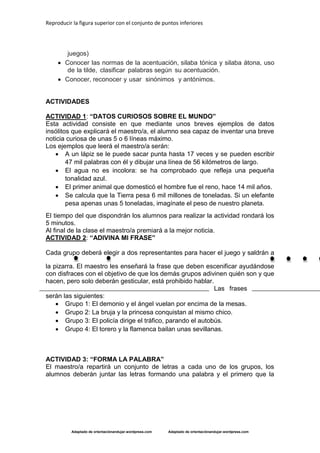 Reproducir la figura superior con el conjunto de puntos inferiores
Adaptado de orientaciónandujar.wordpress.com Adaptado de orientaciónandujar.wordpress.com
juegos)
 Conocer las normas de la acentuación, silaba tónica y silaba átona, uso
de la tilde, clasificar palabras según su acentuación.
 Conocer, reconocer y usar sinónimos y antónimos.
ACTIVIDADES
ACTIVIDAD 1: “DATOS CURIOSOS SOBRE EL MUNDO”
Esta actividad consiste en que mediante unos breves ejemplos de datos
insólitos que explicará el maestro/a, el alumno sea capaz de inventar una breve
noticia curiosa de unas 5 o 6 líneas máximo.
Los ejemplos que leerá el maestro/a serán:
 A un lápiz se le puede sacar punta hasta 17 veces y se pueden escribir
47 mil palabras con él y dibujar una línea de 56 kilómetros de largo.
 El agua no es incolora: se ha comprobado que refleja una pequeña
tonalidad azul.
 El primer animal que domesticó el hombre fue el reno, hace 14 mil años.
 Se calcula que la Tierra pesa 6 mil millones de toneladas. Si un elefante
pesa apenas unas 5 toneladas, imagínate el peso de nuestro planeta.
El tiempo del que dispondrán los alumnos para realizar la actividad rondará los
5 minutos.
Al final de la clase el maestro/a premiará a la mejor noticia.
ACTIVIDAD 2: “ADIVINA MI FRASE”
Cada grupo deberá elegir a dos representantes para hacer el juego y saldrán a
la pizarra. El maestro les enseñará la frase que deben escenificar ayudándose
con disfraces con el objetivo de que los demás grupos adivinen quién son y que
hacen, pero solo deberán gesticular, está prohibido hablar.
Las frases
serán las siguientes:
 Grupo 1: El demonio y el ángel vuelan por encima de la mesas.
 Grupo 2: La bruja y la princesa conquistan al mismo chico.
 Grupo 3: El policía dirige el tráfico, parando el autobús.
 Grupo 4: El torero y la flamenca bailan unas sevillanas.
ACTIVIDAD 3: “FORMA LA PALABRA”
El maestro/a repartirá un conjunto de letras a cada uno de los grupos, los
alumnos deberán juntar las letras formando una palabra y el primero que la
 
