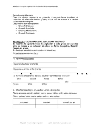 Reproducir la figura superior con el conjunto de puntos inferiores
Adaptado de orientaciónandujar.wordpress.com Adaptado de orientaciónandujar.wordpress.com
forme levantará la mano.
Si en dos minutos ninguno de los grupos ha conseguido formar la palabra, el
maestro/a irá a la mesa de cada grupo y el que más se acerque a la palabra
correcta será quién gane.
Las palabras son las siguientes:
 Grupo 1: Diptongo
 Grupo 2: Esdrújula.
 Grupo 3: Monosílabos
 Grupo 4: Predicado.
ACTIVIDAD 4: “ACTIVIDADES DE AMPLIACIÓN Y REPASO”
Se repartirá la siguiente ficha de ampliación a cada grupo para que les
sirva de repaso y se realizaran ejercicios de forma interactiva. Deberán
hacerlo en grupo.
1.- Sustituye las palabras subrayadas por sinónimos:
El muchacho estaba muy flaco
_______________________________________________________________
El agua era transparente
_______________________________________________________________
Subieron al autocar charlando
_______________________________________________________________
Encontraron al niño en la vivienda
_______________________________________________________________
2.- Rodea la sílaba tónica de cada palabra y pon tilde si es necesario
dificil cesped flores barco
lobo
mesas arbol ambar
3.- Clasifica las palabras en Agudas, Llanas o Esdrújulas
Álamo, princesa, camión, azúcar, huevo, queso, tráfico, avión, valor, campana,
último, tortuga, beber, árabe, avión, teléfono, vida, cañón
AGUDAS LLANAS ESDRÚJULAS
 