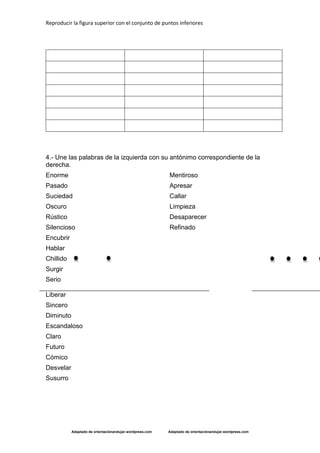 Reproducir la figura superior con el conjunto de puntos inferiores
Adaptado de orientaciónandujar.wordpress.com Adaptado de orientaciónandujar.wordpress.com
4.- Une las palabras de la izquierda con su antónimo correspondiente de la
derecha.
Enorme
Pasado
Suciedad
Oscuro
Rústico
Silencioso
Encubrir
Hablar
Chillido
Surgir
Serio
Liberar
Sincero
Diminuto
Escandaloso
Claro
Futuro
Cómico
Desvelar
Susurro
Mentiroso
Apresar
Callar
Limpieza
Desaparecer
Refinado
 