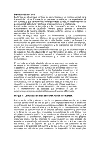 Introducción del área.
La lengua es el principal vehículo de comunicación y un medio esencial para
transmitir la cultura. Es una de las primeras necesidades que experimenta el
ser humano, y que se mantiene a lo largo de toda su vida, es indisociable de la
personalidad: estructura y configura el pensamiento y la inteligencia.
La educación relativa al lenguaje y a la comunicación es uno de los ejes
fundamentales en la Educación Primaria porque permite al alumnado
comunicarse de manera eficiente. También pretende acercar a la lectura y
comprensión de textos literarios.
el área de lengua debe aportar las herramientas y los conocimientos
necesarios para que los alumnos se desenvuelvan satisfactoriamente en
cualquier situación comunicativa de la vida familiar, social y profesional. La
estructuración del pensamiento del ser humano se hace a través del lenguaje,
de ahí que esa capacidad de comprender y de expresarse sea el mejor y el
más eficaz instrumento de aprendizaje.
El repertorio verbal y las experiencias culturales con que los alumnos llegan a
la escuela se han ido adquiriendo en sus interacciones en casa, en el entorno
inmediato, a través de la interacción oral, en el contacto con el hábitat textual
propio del entorno social alfabetizado y a través de los medios de
comunicación
El currículo se articula alrededor de un eje que es el uso social de
la lengua en los diferentes contextos: privados y públicos, familiares
y escolares. La configuración del currículo en diferentes bloques y su
secuencia por cursos responden a las finalidades educativas y al
objetivo fundamental de las áreas lingüísticas que es dotar al
alumnado de competencia comunicativa. La educación lingüística
debe tener en cuenta tres aspectos fundamentales que intervienen en
cualquier acto de uso de la lengua: los componentes del contexto
comunicativo, con las reglas que permiten adecuar el discurso a la
situación; el conocimiento y el uso reflexivo del código lingüístico —
oral y escrito— en + los niveles de oración, de palabra y de texto;
y el mantenimiento de actitudes que erradican el uso de
determinados prejuicios sociolingüísticos que transmite el lenguaje.
Bloque 1.- Comunicación oral: escuchar, hablar y conversar.
La forma de hablar y de escuchar de una persona determina la percepción
que los demás tienen de ella. Es por lo tanto imprescindible dotar al alumnado
de estrategias que favorezcan un correcto aprendizaje de esta dimensión oral
de la competencia comunicativa y que le asegure un manejo efectivo de las
situaciones de comunicación en los ámbitos personal, académico y profesional
a lo largo de su vida. Las propuestas metodológicas de este bloque van
dirigidas a mejorar la gestión de las relaciones sociales a través del diálogo y a
perfeccionar la planificación, exposición y argumentación de los propios
discursos orales. Se ha integrado la autoevaluación en este proceso de
enseñanza y aprendizaje, así como la evaluación de las prácticas orales de
los demás, con el objetivo de que el profesor sea consciente de las
carencias y del progreso del alumno y de que este, a su vez, sea capaz de
reconocer sus dificultades para mejorarlas. La integración de las tecnologías
 