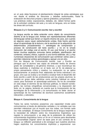 en el aula debe favorecer el planteamiento integral de estas estrategias que
van desde el análisis de discursos y debates audiovisuales, hasta la
evaluación de discursos propios y ajenos grabados y proyectados.
Las prácticas orales: exposiciones, debates, etc. deben formar parte
de la actividad cotidiana del aula y no solo en lenguas, sino en todas
las áreas del currículo.
Bloques 2 y 3: Comunicación escrita: leer y escribir
La lengua escrita se debe entender como objeto de conocimiento
distinto al de la lengua oral. Ambas son representaciones diferentes
del lenguaje verbal que tienen un reparto diverso de usos, aún cuando
en algunos casos vayan estrechamente unidas. Este hecho permite
situar el aprendizaje de la lectura y de la escritura en la adquisición de
determinados procedimientos — estrategias de comprensión y
proceso de construcción del texto escrito— y no en la simple
traducción del código oral al escrito. El uso oral formal y el escrito
tienen muchos aspectos comunes (tema prefijado, planificación del
contenido, sintaxis y léxico, sujeción a una norma estándar, etc.) y hay
numerosas situaciones de comunicación que combinan varios usos y
permiten relacionar ambos aprendizajes y apoyar uno en otro.
Con los bloques de Comunicación escrita: Leer y Escribir se
persigue que el alumno sea capaz de entender textos de diverso
grado de complejidad y de géneros diversos, y que reconstruya las
ideas explícitas e implícitas en el texto con el fin de elaborar su
propio pensamiento crítico y creativo. La evaluación no se aplica
exclusivamente al producto final, elaborado de forma individual o en
grupo, sino que se evalúa y se enseña a evaluar todo el desarrollo del
texto escrito a partir de las producciones por los propios alumnos; la
revisión en grupo debe admitirse como práctica habitual en estos
casos para favorecer el aprendizaje autónomo. Se ha de consolidar
en esta etapa el dominio de las técnicas gráficas, la relación sonido-
grafía, las normas ortográficas convencionales y la disposición del
texto en la página, teniendo en cuenta que la incorporación de las
tecnologías de la información y la comunicación no debe obviar el
aprendizaje de los rudimentos de escritura autónomos socialmente
relevantes y valorados.
Bloque 4: Conocimiento de la lengua
Todos los seres humanos poseemos una capacidad innata para
comunicarnos a través de elementos verbales o no verbales que nos
permiten interactuar con el mundo que nos rodea, con formas cada
vez más complejas. El bloque Conocimiento de la lengua responde a
la necesidad de reflexión sobre los mecanismos lingüísticos que
regulan la comunicación y se aleja de la pretensión de utilizar los
conocimientos lingüísticos como un fin en sí mismos para devolverles
su funcionalidad original: servir de base para el uso correcto de la
lengua. La reflexión gramatical a de conseguir que nuestros alumnos
hagan explícitos los conocimientos implícitos y expansionar sus
 