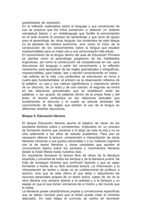 posibilidades de expresión.
En la reflexión sistemática sobre el lenguaje y sus condiciones de
uso se propone que los niños comiencen a elaborar un sistema
conceptual básico y un metalenguaje que facilite la comunicación
en el aula durante el proceso de aprendizaje y que sirva de apoyo
para el aprendizaje de otras lenguas. los contenidos de este bloque
no se plantean de manera autónoma, sino como el inicio de la
construcción de los conocimientos sobre la lengua que resultan
imprescindibles para un mejor uso y una comunicación más eficaz.
El conocimiento de la lengua dentro del aula de Educación Primaria
se plantea como el aprendizaje progresivo de las habilidades
lingüísticas, así como la construcción de competencias en los usos
discursivos del lenguaje a partir del conocimiento y la reflexión
necesarios para apropiarse de las reglas gramaticales y ortográficas,
imprescindibles, para hablar, leer y escribir correctamente en todas -
-las esferas de la vida. Los contenidos se estructuran en torno a
cuatro ejes fundamentales: el primero es la observación reflexiva de
la palabra, su uso y sus valores significativos y expresivos dentro
de un discurso, de un texto y de una oración; el segundo se centra
en las relaciones gramaticales que se establecen entre las
palabras y los grupos de palabras dentro de la propia frase y del
texto; el tercero profundiza en las relaciones textuales que
fundamentan el discurso y el cuarto se articula alrededor del
conocimiento de las reglas que arbitran el uso de la lengua en
diferentes ámbitos discursivos.
Bloque 5: Educación literaria.
El bloque Educación literaria asume el objetivo de hacer de los
escolares lectores cultos y competentes, implicados en un proceso
de formación lectora que continúe a lo largo de toda la vida y no se
ciña solamente a los años de estudio académico. Para eso es
necesario alternar la lectura, comprensión e interpretación de obras
literarias cercanas a sus gustos personales y a su madurez cognitiva
con la de textos literarios y obras completas que aporten el
conocimiento básico sobre los periodos y movimientos literarios
desde la Edad Media hasta nuestros días.
Es importante favorecer la lectura libre de obras de la literatura
española y universal de todos los tiempos y de la literatura juvenil. Se
trata de conseguir lectores que continúen leyendo y que se sigan
formando a través de su libre actividad lectora. La información y la
interpretación de textos u obras no es unidireccional de profesor a
alumno, sino que es este último el que debe ir adquiriendo los
recursos personales propios de un lector activo, capaz de ver en la
obra literaria una ventana abierta a la realidad y a la fantasía y un
espejo en que el que tomar conciencia de sí mismo y del mundo que
le rodea.
La literatura posee características propias y convenciones específicas
que se deben conocer para que el lector pueda crear el contexto
adecuado. En esta etapa el currículo se centra en favorecer
 