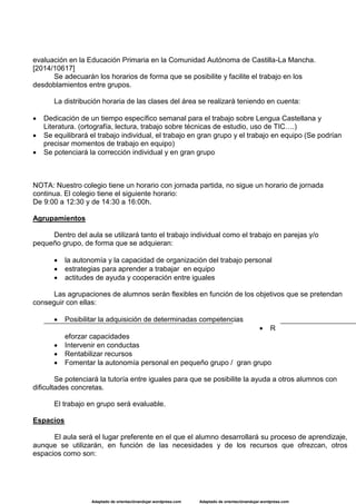 Adaptado de orientaciónandujar.wordpress.com Adaptado de orientaciónandujar.wordpress.com
evaluación en la Educación Primaria en la Comunidad Autónoma de Castilla-La Mancha.
[2014/10617]
Se adecuarán los horarios de forma que se posibilite y facilite el trabajo en los
desdoblamientos entre grupos.
La distribución horaria de las clases del área se realizará teniendo en cuenta:
 Dedicación de un tiempo específico semanal para el trabajo sobre Lengua Castellana y
Literatura. (ortografía, lectura, trabajo sobre técnicas de estudio, uso de TIC….)
 Se equilibrará el trabajo individual, el trabajo en gran grupo y el trabajo en equipo (Se podrían
precisar momentos de trabajo en equipo)
 Se potenciará la corrección individual y en gran grupo
NOTA: Nuestro colegio tiene un horario con jornada partida, no sigue un horario de jornada
continua. El colegio tiene el siguiente horario:
De 9:00 a 12:30 y de 14:30 a 16:00h.
Agrupamientos
Dentro del aula se utilizará tanto el trabajo individual como el trabajo en parejas y/o
pequeño grupo, de forma que se adquieran:
 la autonomía y la capacidad de organización del trabajo personal
 estrategias para aprender a trabajar en equipo
 actitudes de ayuda y cooperación entre iguales
Las agrupaciones de alumnos serán flexibles en función de los objetivos que se pretendan
conseguir con ellas:
 Posibilitar la adquisición de determinadas competencias
 R
eforzar capacidades
 Intervenir en conductas
 Rentabilizar recursos
 Fomentar la autonomía personal en pequeño grupo / gran grupo
Se potenciará la tutoría entre iguales para que se posibilite la ayuda a otros alumnos con
dificultades concretas.
El trabajo en grupo será evaluable.
Espacios
El aula será el lugar preferente en el que el alumno desarrollará su proceso de aprendizaje,
aunque se utilizarán, en función de las necesidades y de los recursos que ofrezcan, otros
espacios como son:
 