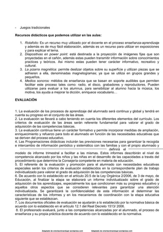 Adaptado de orientaciónandujar.wordpress.com Adaptado de orientaciónandujar.wordpress.com
- Juegos tradicionales
Recursos didácticos que podemos utilizar en las aulas:
1. Rotafolio: Es un recurso muy utilizado por el docente en el proceso enseñanza-aprendizaje
y además es de muy fácil elaboración, además es un recurso para utilizar en exposiciones
y para explicar el tema.
2. Diapositivas en power point: está destinada a la proyección de imágenes fijas que son
proyectadas en el cañón, además estas pueden transmitir información sobre conocimientos
practices y teóricos. Asi mismo estas pueden tener carácter informativo, recreativo y
cultural.
3. La pizarra magnética: permite deslizar objetos sobre su superficie y utilizan piezas que se
adhieren a ella, denominadas magnetogramas; ya que se utiliza en grupos grandes y
pequeños.
4. Medios sonoros: métidos de enseñanza que se basan en soporte audibles que permiten
facilitar este proceso tales como: radio, el disco, grabadores y reproductores. Pueden
utilizarse para evaluar a los alumnus, para sensibilizar al alumno hacia la música, los
motiva, los ayuda a mejorar la dicción, enriquece vocabulario…
EVALUACIÓN
1. La evaluación de los procesos de aprendizaje del alumnado será continua y global y tendrá en
cuenta su progreso en el conjunto de las áreas.
2. La evaluación se llevará a cabo teniendo en cuenta los diferentes elementos del currículo. Los
criterios de evaluación de las áreas serán referente fundamental para valorar el grado de
adquisición de las competencias básicas.
3. La evaluación continua tiene un carácter formativo y permite incorporar medidas de ampliación,
enriquecimiento y refuerzo para todo el alumnado en función de las necesidades educativas que
se deriven del proceso educativo.
4. Las Programaciones didácticas incluirán las previsiones necesarias para garantizar la recogida
e intercambio de información periódico y sistemático con las familias y con el propio alumnado y
definirá el
modelo de informe trimestral a facilitar a las mismas. Estos informes describirán el nivel de
competencia alcanzado por los niños y las niñas en el desarrollo de las capacidades a través del
procedimiento que determine la Consejería competente en materia de educación.
5. El referente de la evaluación y promoción para el alumnado con necesidades educativas
especiales serán los criterios de evaluación establecidos en la correspondiente plan de trabajo
individualizado para valorar el grado de adquisición de las competencias básicas.
6. De acuerdo con lo establecido en el artículo 20.5 de la Ley Orgánica 2/2006, de 3 de mayo, de
Educación, al finalizar la etapa se elaborará un informe individualizado sobre el grado de
adquisición de los aprendizajes, especialmente los que condicionen más su progreso educativo y
aquellos otros aspectos que se consideren relevantes para garantizar una atención
individualizada. Se garantizará la confidencialidad de esta información al determinar las
características de los informes y en los mecanismos de coordinación con la etapa educativa
siguiente que se establezcan.
7. Los documentos oficiales de evaluación se ajustarán a lo establecido por la normativa básica de
acuerdo con lo establecido en el artículo 12.1 del Real Decreto 1513/ 2006.
8. El profesorado evaluará, junto a las competencias alcanzadas por el alumnado, el proceso de
enseñanza y su propia práctica docente de acuerdo con lo establecido en la normativa.
 